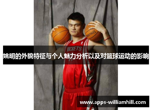 姚明的外貌特征与个人魅力分析以及对篮球运动的影响